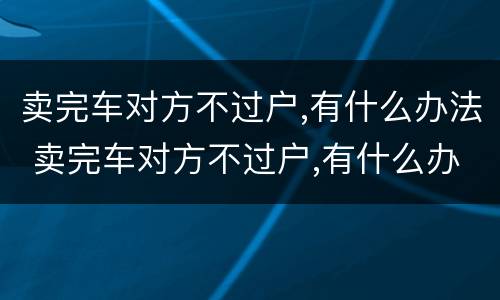 卖完车对方不过户,有什么办法 卖完车对方不过户,有什么办法解决