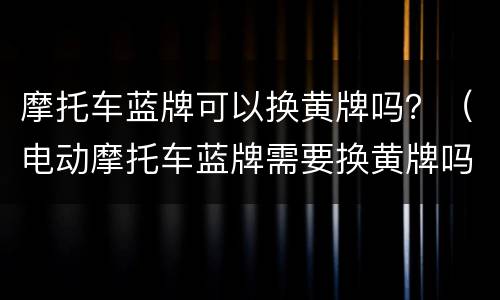 摩托车蓝牌可以换黄牌吗？（电动摩托车蓝牌需要换黄牌吗?）