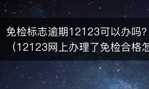 免检标志逾期12123可以办吗？（12123网上办理了免检合格怎么还显示逾期）