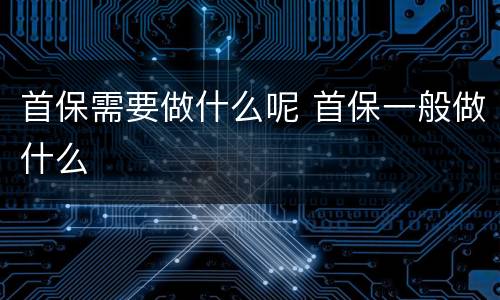 首保需要做什么呢 首保一般做什么