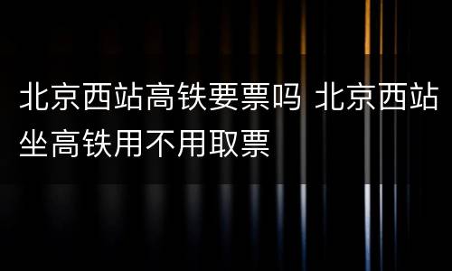 北京西站高铁要票吗 北京西站坐高铁用不用取票