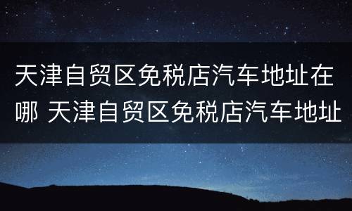 天津自贸区免税店汽车地址在哪 天津自贸区免税店汽车地址在哪儿