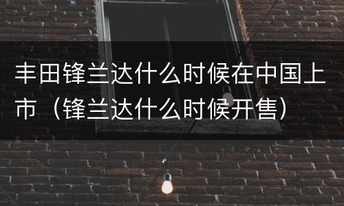 丰田锋兰达什么时候在中国上市（锋兰达什么时候开售）