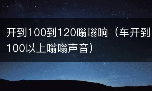 开到100到120嗡嗡响（车开到100以上嗡嗡声音）