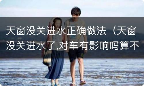 天窗没关进水正确做法（天窗没关进水了,对车有影响吗算不算泡水车）