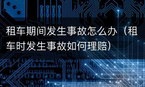 租车期间发生事故怎么办（租车时发生事故如何理赔）