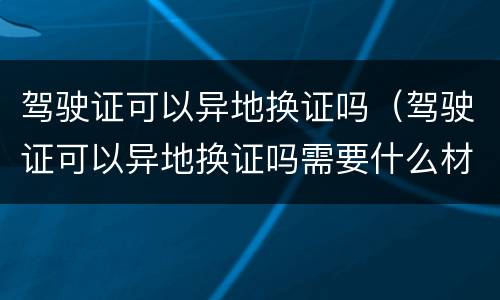 驾驶证可以异地换证吗（驾驶证可以异地换证吗需要什么材料）
