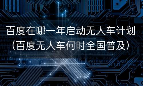 百度在哪一年启动无人车计划（百度无人车何时全国普及）