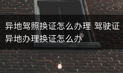 异地驾照换证怎么办理 驾驶证异地办理换证怎么办