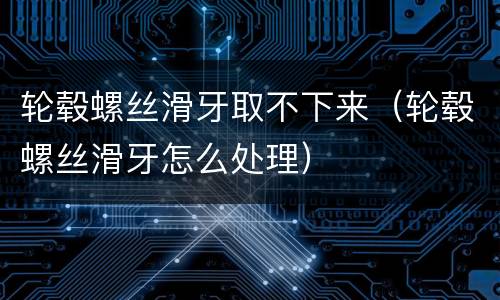 轮毂螺丝滑牙取不下来（轮毂螺丝滑牙怎么处理）