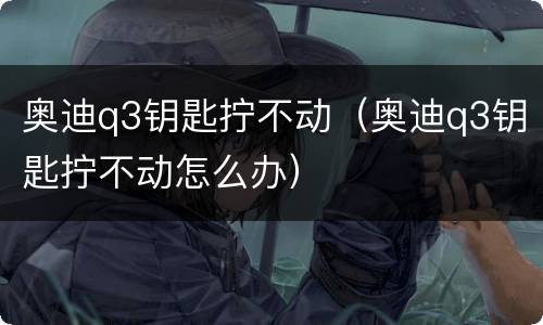 奥迪q3钥匙拧不动（奥迪q3钥匙拧不动怎么办）