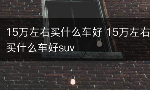 15万左右买什么车好 15万左右买什么车好suv