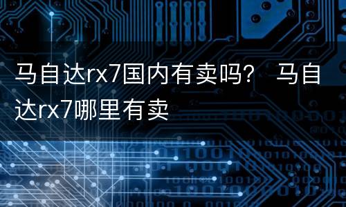 马自达rx7国内有卖吗？ 马自达rx7哪里有卖
