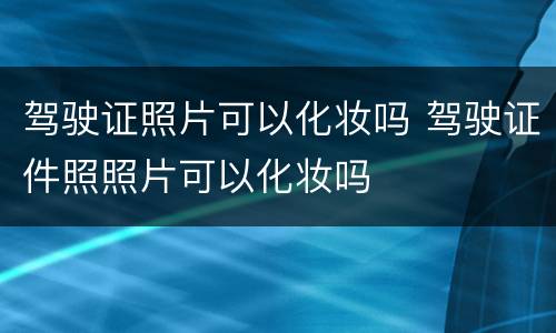 驾驶证照片可以化妆吗 驾驶证件照照片可以化妆吗