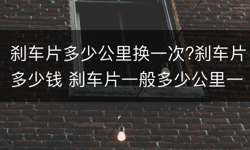 刹车片多少公里换一次?刹车片多少钱 刹车片一般多少公里一换