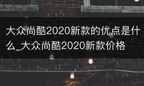 大众尚酷2020新款的优点是什么_大众尚酷2020新款价格