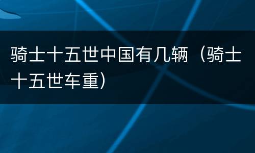 骑士十五世中国有几辆（骑士十五世车重）