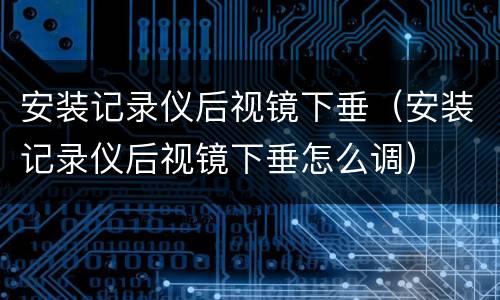 安装记录仪后视镜下垂（安装记录仪后视镜下垂怎么调）