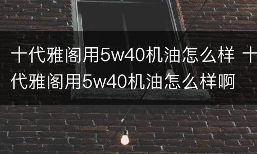 十代雅阁用5w40机油怎么样 十代雅阁用5w40机油怎么样啊