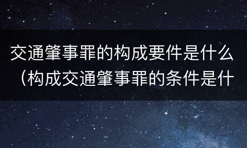 交通肇事罪的构成要件是什么（构成交通肇事罪的条件是什么）