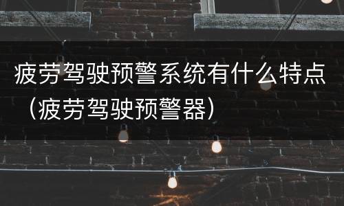 疲劳驾驶预警系统有什么特点（疲劳驾驶预警器）