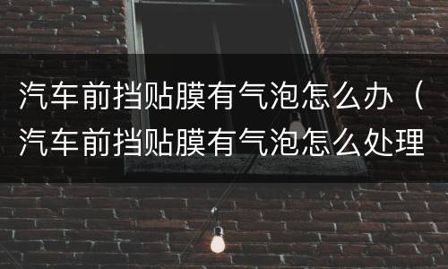汽车前挡贴膜有气泡怎么办（汽车前挡贴膜有气泡怎么处理）