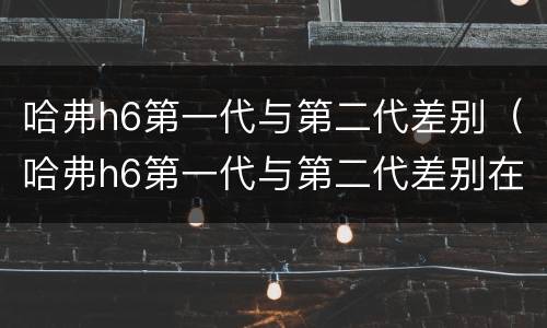 哈弗h6第一代与第二代差别（哈弗h6第一代与第二代差别在哪）