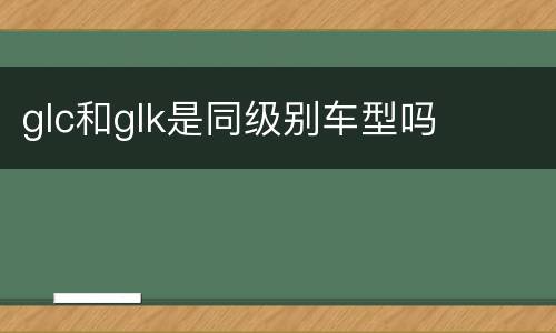 glc和glk是同级别车型吗