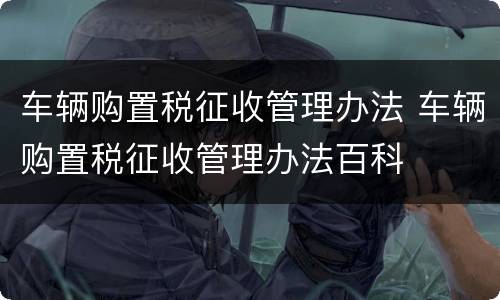车辆购置税征收管理办法 车辆购置税征收管理办法百科