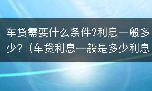 车贷需要什么条件?利息一般多少?（车贷利息一般是多少利息）