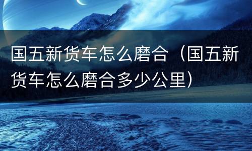 国五新货车怎么磨合（国五新货车怎么磨合多少公里）