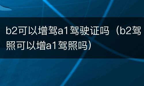 b2可以增驾a1驾驶证吗（b2驾照可以增a1驾照吗）
