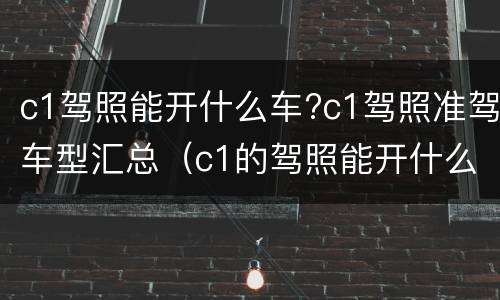c1驾照能开什么车?c1驾照准驾车型汇总（c1的驾照能开什么车型）
