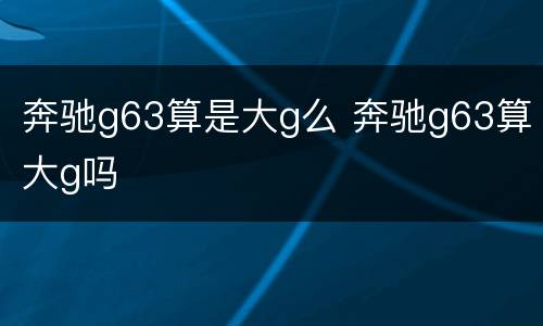 奔驰g63算是大g么 奔驰g63算大g吗