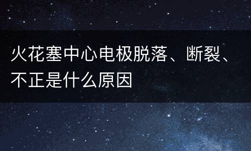 火花塞中心电极脱落、断裂、不正是什么原因