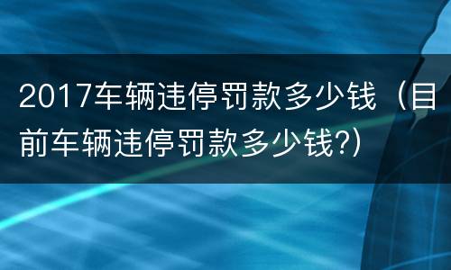 2017车辆违停罚款多少钱（目前车辆违停罚款多少钱?）