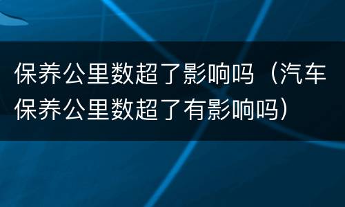 保养公里数超了影响吗（汽车保养公里数超了有影响吗）