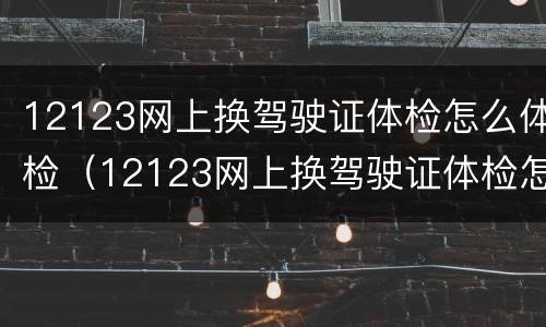 12123网上换驾驶证体检怎么体检（12123网上换驾驶证体检怎么体检,体检什么）