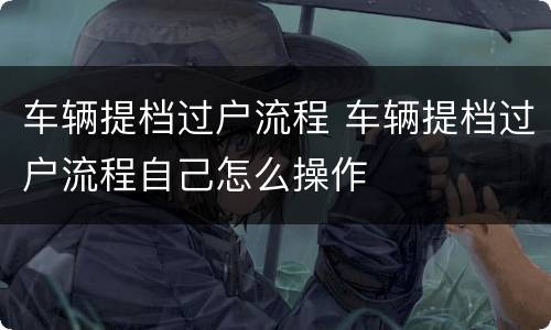 车辆提档过户流程 车辆提档过户流程自己怎么操作