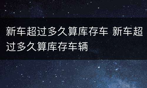 新车超过多久算库存车 新车超过多久算库存车辆