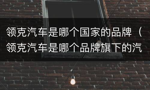 领克汽车是哪个国家的品牌（领克汽车是哪个品牌旗下的汽车）