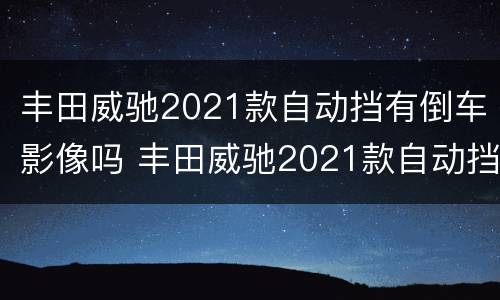 丰田威驰2021款自动挡有倒车影像吗 丰田威驰2021款自动挡有倒车影像吗