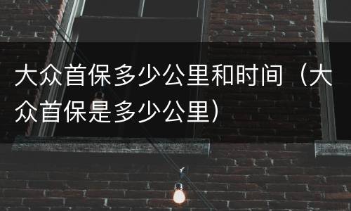 大众首保多少公里和时间（大众首保是多少公里）