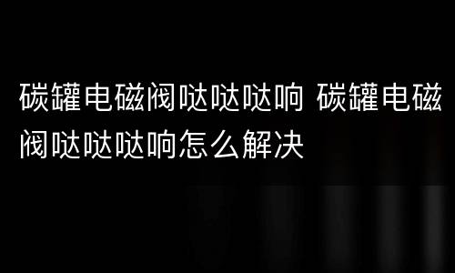 碳罐电磁阀哒哒哒响 碳罐电磁阀哒哒哒响怎么解决