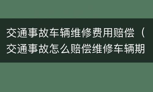 交通事故车辆维修费用赔偿（交通事故怎么赔偿维修车辆期间费用）
