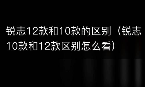 锐志12款和10款的区别（锐志10款和12款区别怎么看）