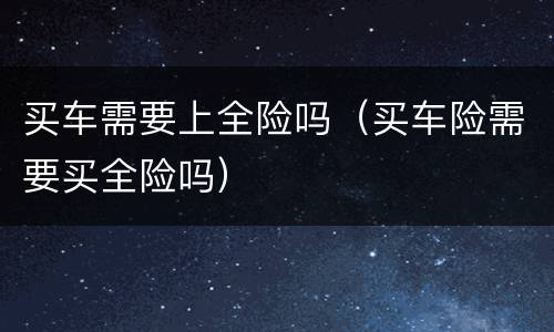 买车需要上全险吗（买车险需要买全险吗）