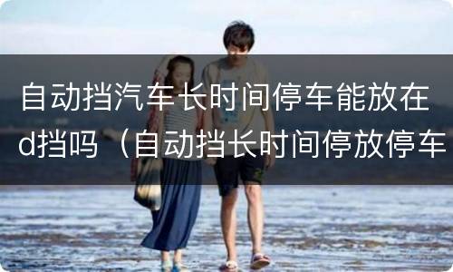 自动挡汽车长时间停车能放在d挡吗（自动挡长时间停放停车时应该怎么操作）
