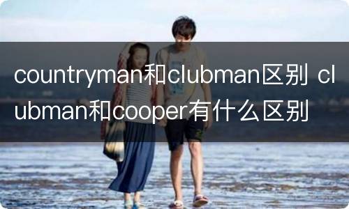 countryman和clubman区别 clubman和cooper有什么区别