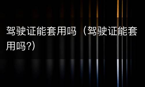 驾驶证能套用吗（驾驶证能套用吗?）
